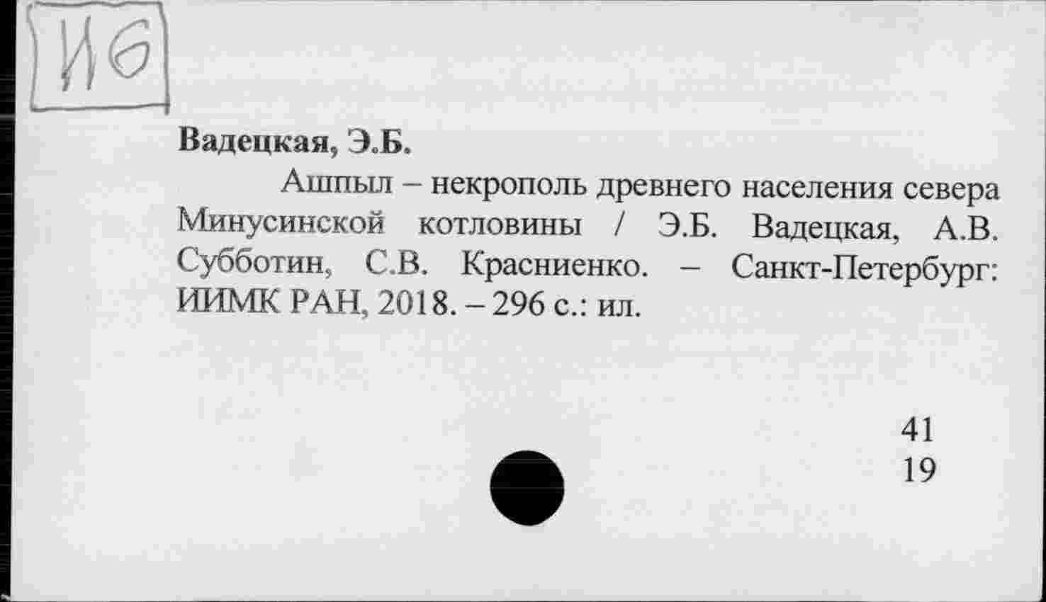 ﻿Вадецкая, Э.Б.
Ашпыл — некрополь древнего населения севера Минусинской котловины / Э.Б. Вадецкая, А.В. Субботин, С.В. Красниенко. — Санкт-Петербург: ИИМК РАН, 2018. - 296 с.: ил.
41
19